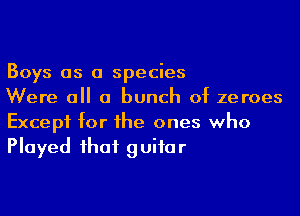 Boys as a species
Were all a bunch 0t zeroes

Except tor the ones who
Played that guitar