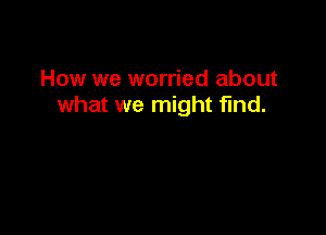 How we worried about
what we might find.