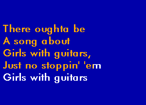 There oughia be
A song about

Girls with guitars,
Just no sfoppin' 'em
Girls with guitars