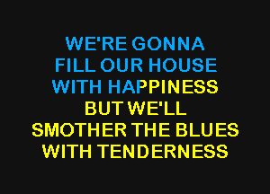 WE'RE GONNA
FILL OUR HOUSE
WITH HAPPINESS

BUTWE'LL
SMOTHER THE BLUES
WITH TENDERNESS