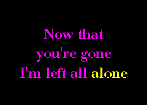 Now that

!
you I e gone

I'm left all alone