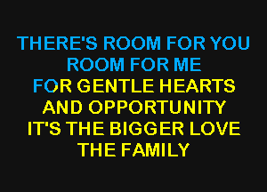 TH ERE'S ROOM FOR YOU
ROOM FOR ME
FOR GENTLE HEARTS
AND OPPORTUNITY
IT'S THE BIGGER LOVE
THE FAMILY