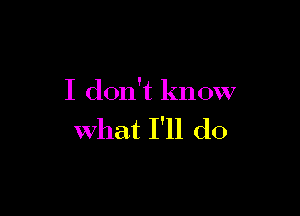 I don't know

What I'll do