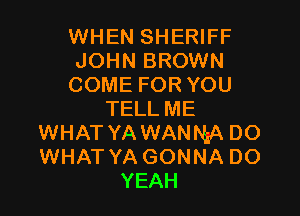 WHEN SHERIFF
JOHN BROWN
COME FOR YOU

TELLME
WHAT YA WANNA DO
WHAT YA GONNA DO

YEAH