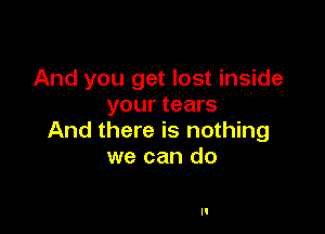 And you get lost inside
your tears

And there is nothing
we can do