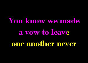 You know we made
a VOW to leave

one another never