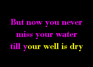 But now you never
miss your water

ijll your well is dry