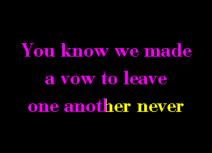 You know we made
a VOW to leave

one another never