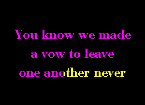 You know we made
a VOW to leave

one another never