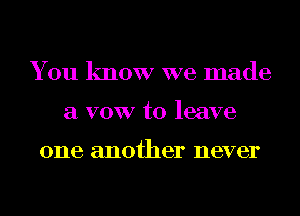 You know we made
a VOW to leave

one another never