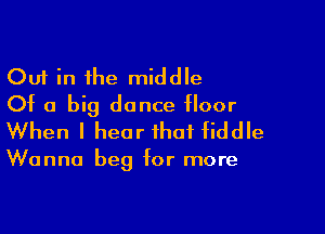 Out in the middle
Of a big dance floor

When I hear that fiddle

Wanna beg for more