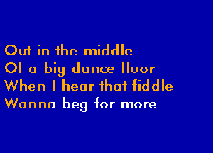 Out in the middle
Of a big dance floor

When I hear that fiddle

Wanna beg for more