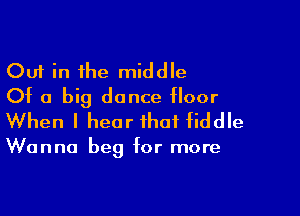 Out in the middle
Of a big dance floor

When I hear that fiddle

Wanna beg for more