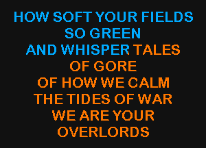 HOW SOFT YOUR FIELDS
SO GREEN
AND WHISPER TALES
OF GORE
OF HOW WE CALM
THETIDES OF WAR
WE AREYOUR
OVERLORDS