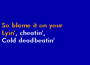 So blame if on your

Lyin', cheatin',

Cold deadbeafin'