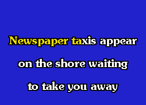 Newspaper taxis appear
on the shore waiting

to take you away