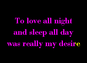 To love all night

and sleep all day
was really my desire