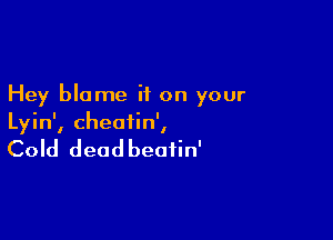 Hey blame if on your

Lyin', cheatin',

Cold deadbeafin'