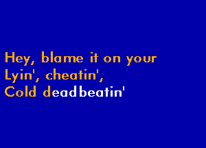 Hey, blame if on your

Lyin', cheatin',

Cold deadbeafin'