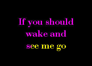 If you should

wakeand
see me go