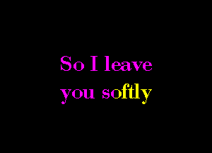 SO I leave

you softly