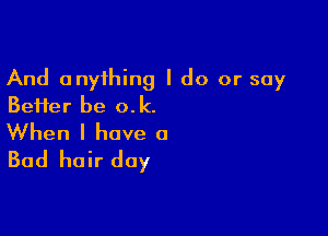 And anything I do or say
Beifer be o.k.

When I have a
Bad hair day