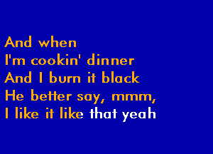 And when

I'm cookin' dinner

And I burn it black

He bei1er soy, mmm,
I like if like that yeah