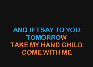 AND IF I SAY TO YOU

TOMORROW
TAKE MY HAND CHILD
COMEWITH ME