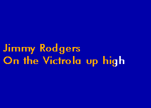 Jimmy Rodgers

On the Vicirola up high