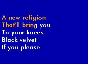 A new religion

Thafll bring you

To your knees
Black velvet
If you please