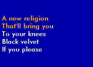 A new religion

Thafll bring you

To your knees
Black velvet
If you please