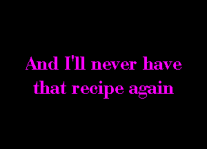 And I'll never have
that recipe again