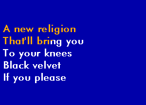 A new religion

Thafll bring you

To your knees
Black velvet
If you please