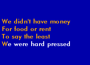 We did n'f have money
For food or reniL

To say the least
We were hard pressed