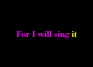 For I Will sing it
