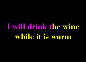 I Will drink the Wine

While it is warm