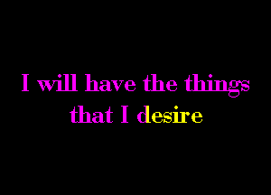 I will have the things

that I desire