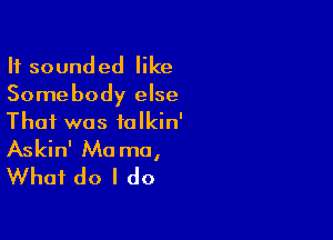 It sounded like
Somebody else

That was talkin'
Askin' Ma me,
What do I do