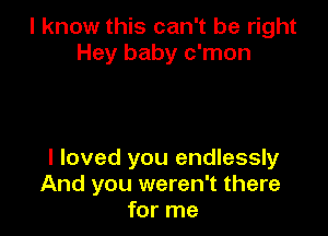 I know this can't be right
Hey baby c'mon

I loved you endlessly
And you weren't there
for me