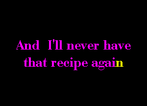 And I'll never have
that recipe again