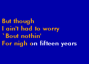 But though
I ain't had to worry

Bou1 nofhin'
For nigh on fifteen years