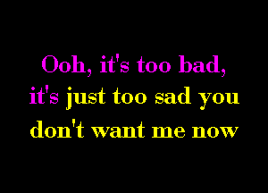 00h, it's too bad,
it's just too sad you

don't want me now