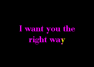 I want you the

right way