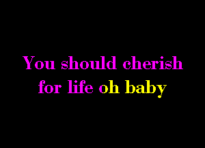 You should cherish

for life Oh baby