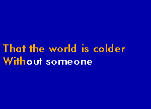 That the world is colder

Wifhoui someone