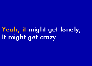 Yeah, it might get lonely,

It might get crazy