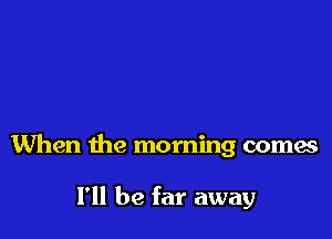 When the morning comes

I'll be far away