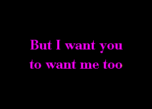 But I want you

to want me too