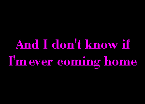 And I don't know if

I'm ever coming home