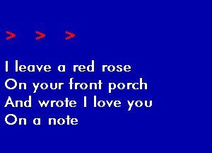 I leave a red rose

On your front porch
And wrote I love you
On a note